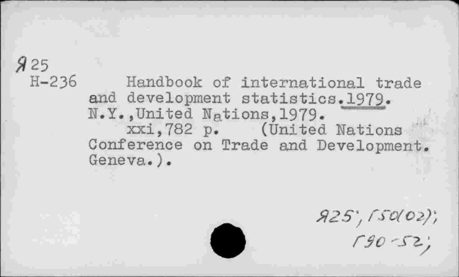 ﻿^25
H-23& Handbook of international trade and development statistics.1979« N.Y.,United Nations,1979«
xxi,782 p. (United Nations Conference on Trade and Development. Geneva.).
$25', 1^0(02)', f~50 -ST2.)